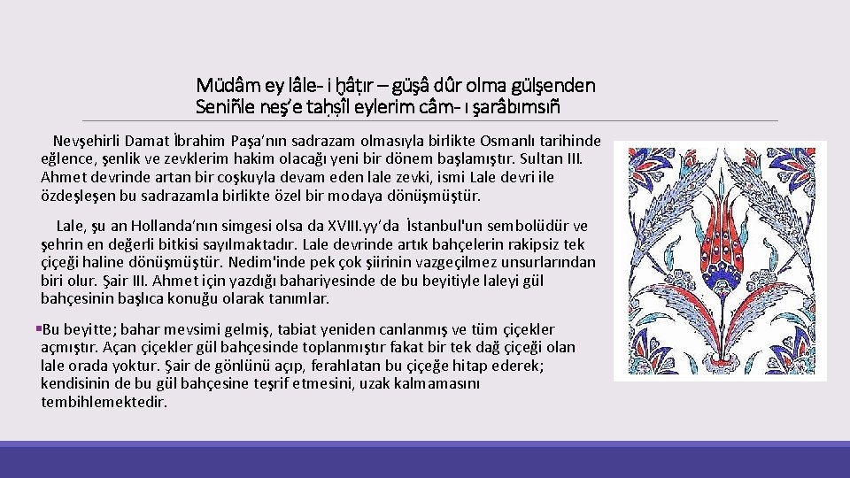 Müdâm ey lâle- i ḫâṭır – güşâ dûr olma gülşenden Seniñle neş’e taḥṣîl eylerim