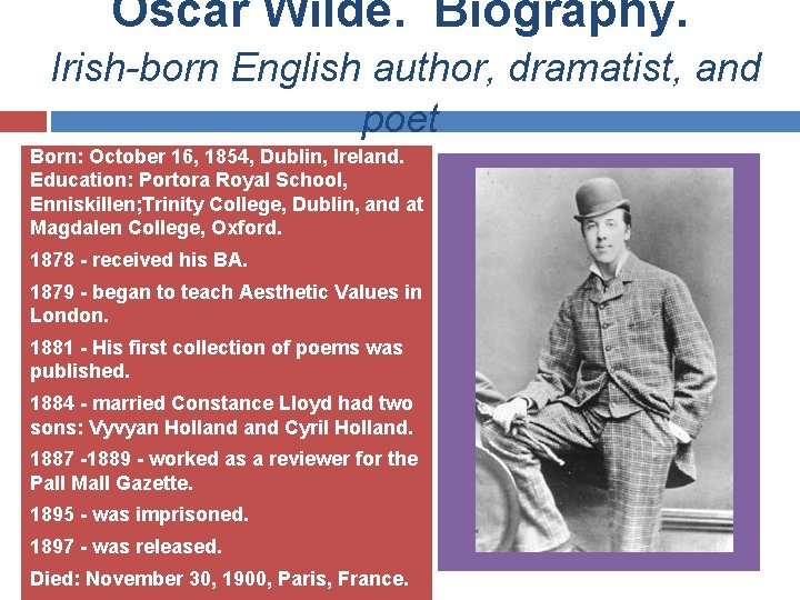 Oscar Wilde. Biography. Irish-born English author, dramatist, and poet Born: October 16, 1854, Dublin,