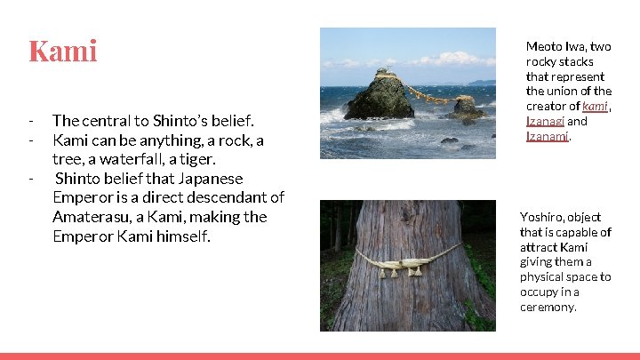 Kami - The central to Shinto’s belief. Kami can be anything, a rock, a