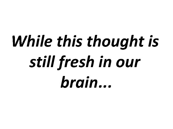 While this thought is still fresh in our brain. . . 
