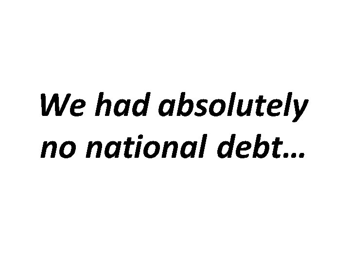 We had absolutely no national debt… 