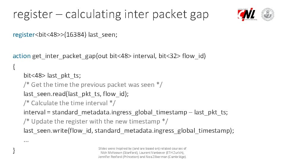 register – calculating inter packet gap register<bit<48>>(16384) last_seen; action get_inter_packet_gap(out bit<48> interval, bit<32> flow_id)