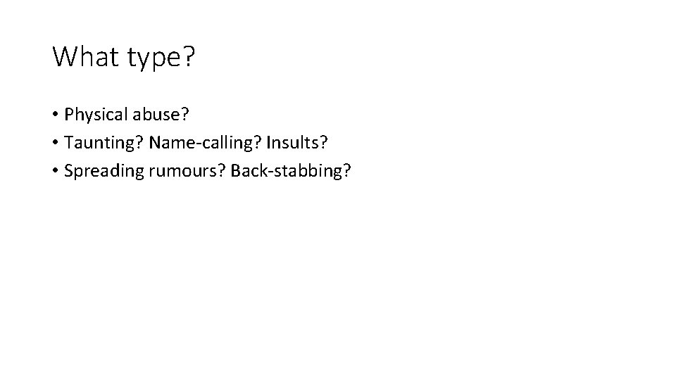 What type? • Physical abuse? • Taunting? Name-calling? Insults? • Spreading rumours? Back-stabbing? 