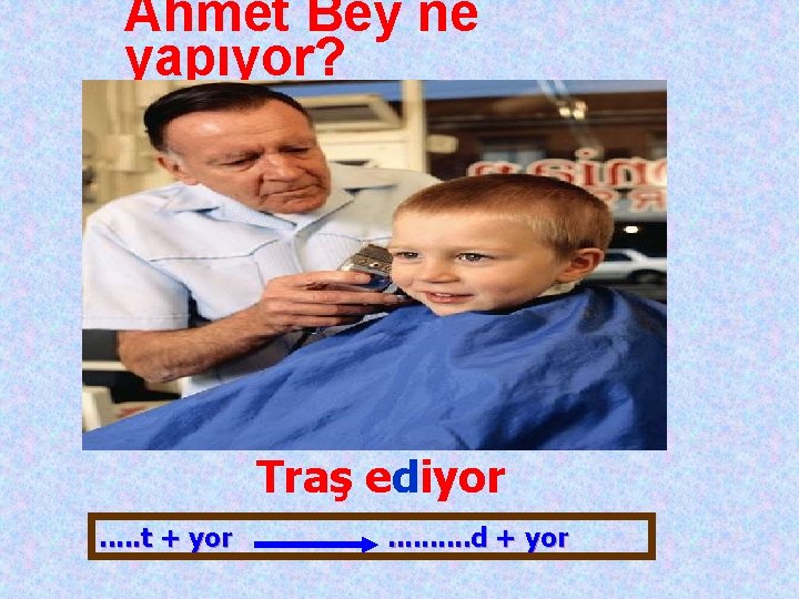 Ahmet Bey ne yapıyor? Traş ediyor. . . t + yor . . d