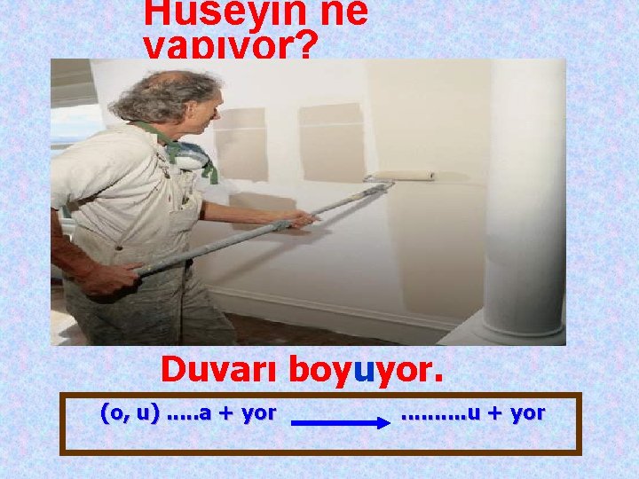 Hüseyin ne yapıyor? Duvarı boyuyor. (o, u). . . a + yor . .