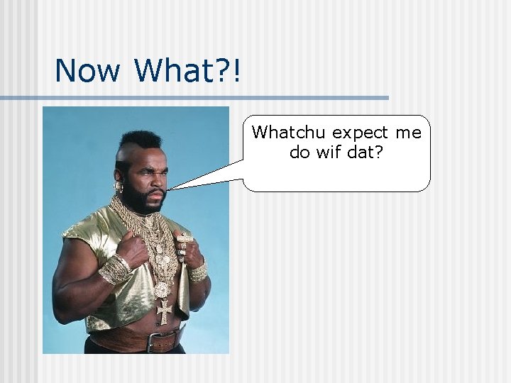 Now What? ! Whatchu expect me do wif dat? 