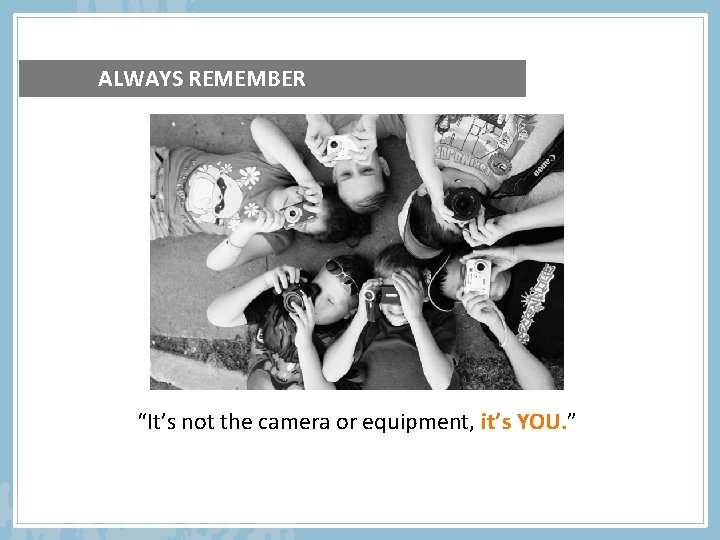 ALWAYS REMEMBER “It’s not the camera or equipment, it’s YOU. ” 
