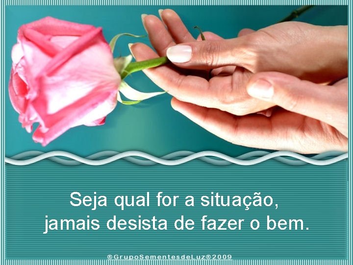 Seja qual for a situação, jamais desista de fazer o bem. 