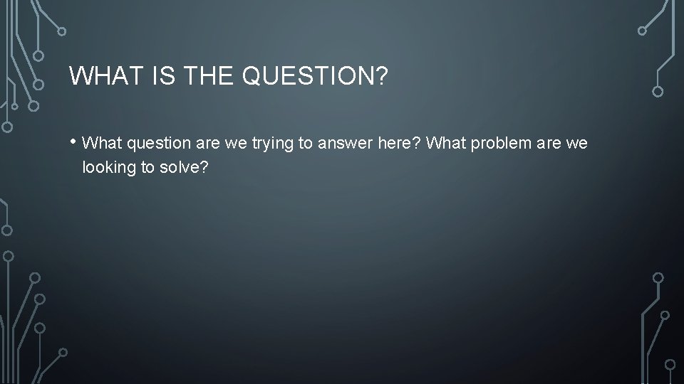 WHAT IS THE QUESTION? • What question are we trying to answer here? What