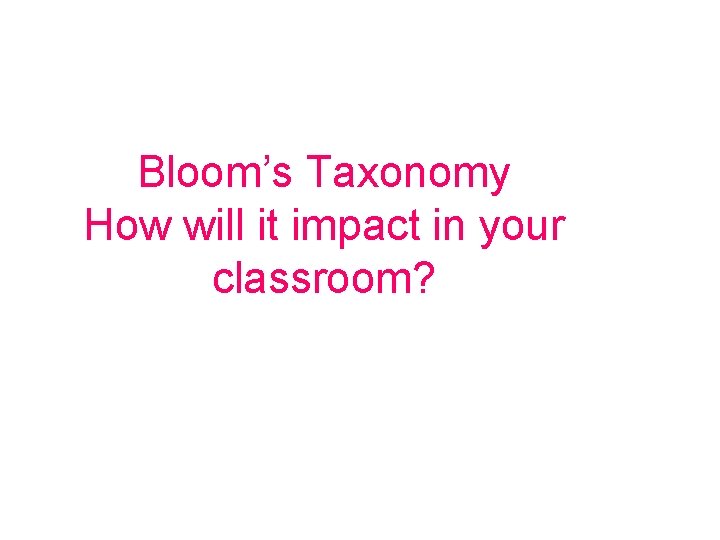Bloom’s Taxonomy How will it impact in your classroom? 