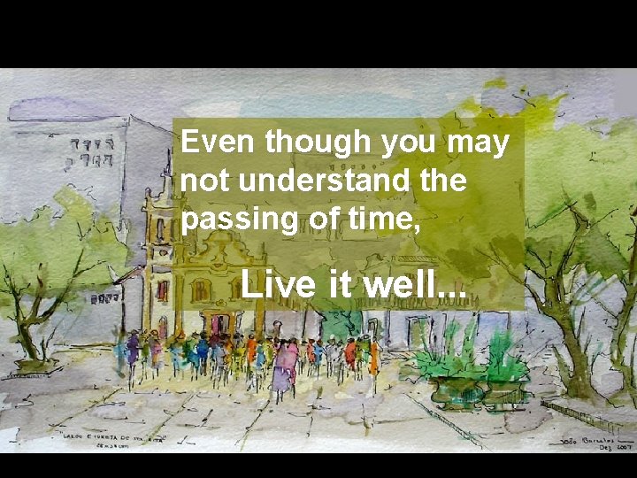 Even though you may not understand the passing of time, Live it well. .