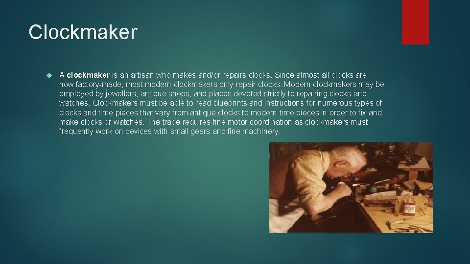 Clockmaker A clockmaker is an artisan who makes and/or repairs clocks. Since almost all