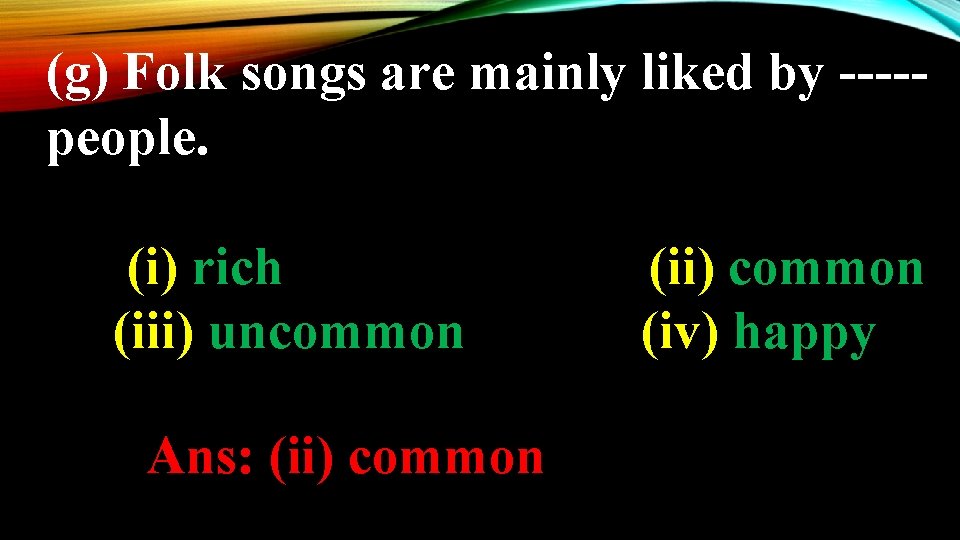 (g) Folk songs are mainly liked by ----people. (i) rich (iii) uncommon Ans: (ii)
