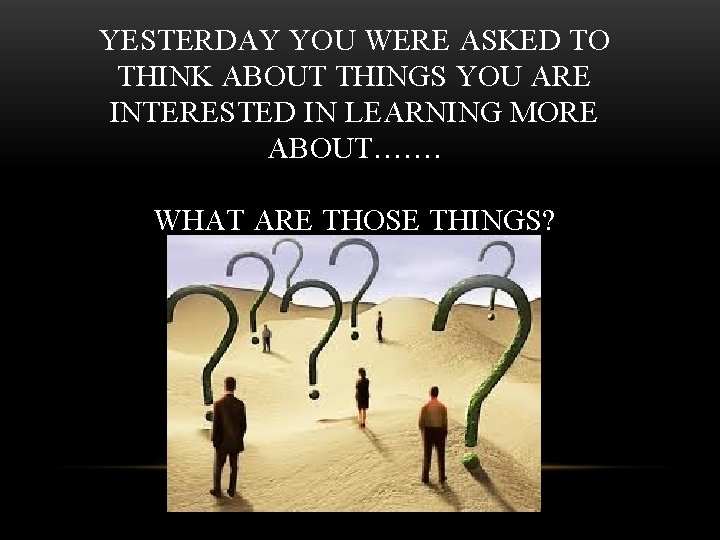 YESTERDAY YOU WERE ASKED TO THINK ABOUT THINGS YOU ARE INTERESTED IN LEARNING MORE