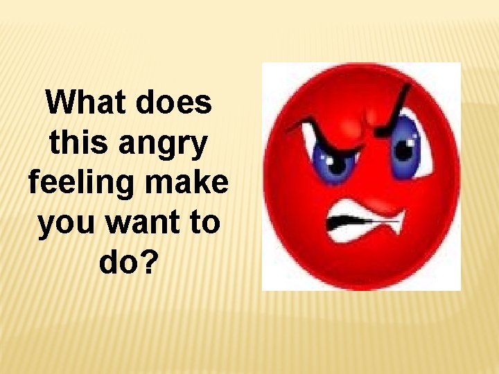 What does this angry feeling make you want to do? 