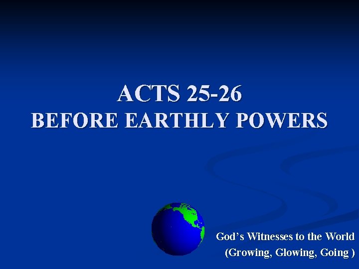 ACTS 25 -26 BEFORE EARTHLY POWERS God’s Witnesses to the World (Growing, Glowing, Going