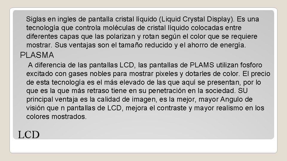 Siglas en ingles de pantalla cristal líquido (Liquid Crystal Display). Es una tecnología que