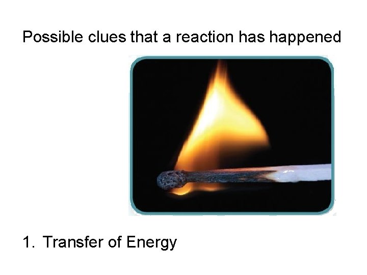 Possible clues that a reaction has happened 1. Transfer of Energy 