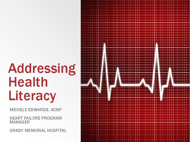 Addressing Health Literacy MICHELE EDWARDS, ACNP HEART FAILURE PROGRAM MANAGER GRADY MEMORIAL HOSPITAL 