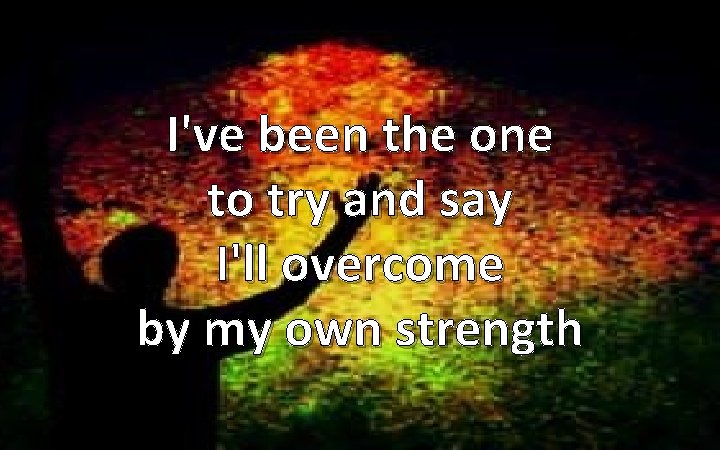 I've been the one to try and say I'll overcome by my own strength
