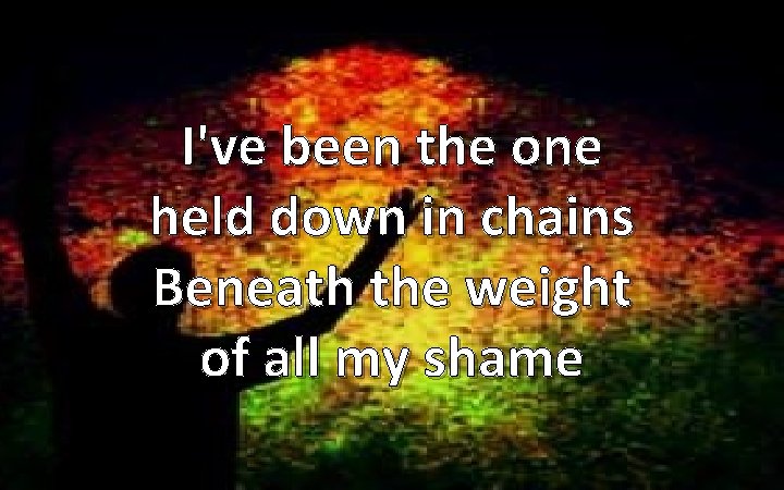 I've been the one held down in chains Beneath the weight of all my