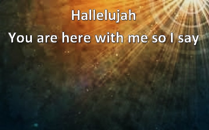 Hallelujah You are here with me so I say 