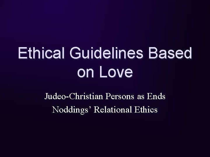 Ethical Guidelines Based on Love Judeo-Christian Persons as Ends Noddings’ Relational Ethics 