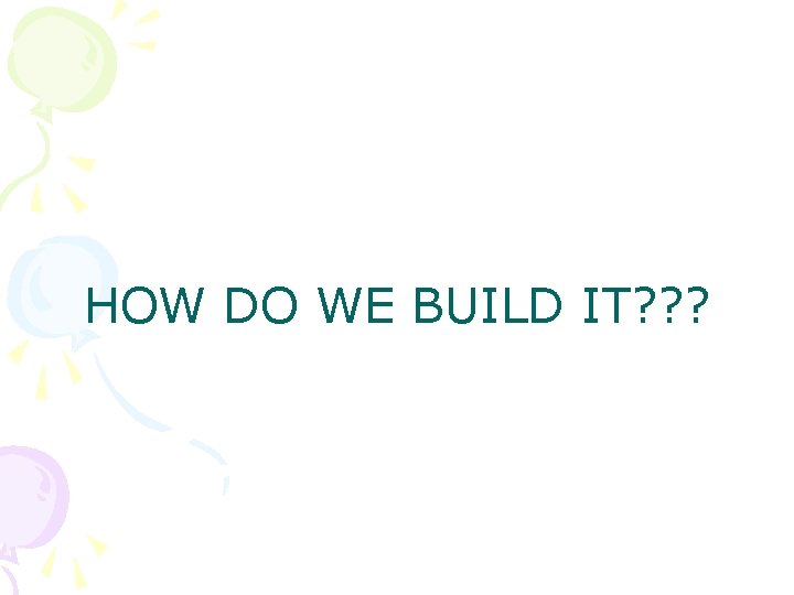 HOW DO WE BUILD IT? ? ? 