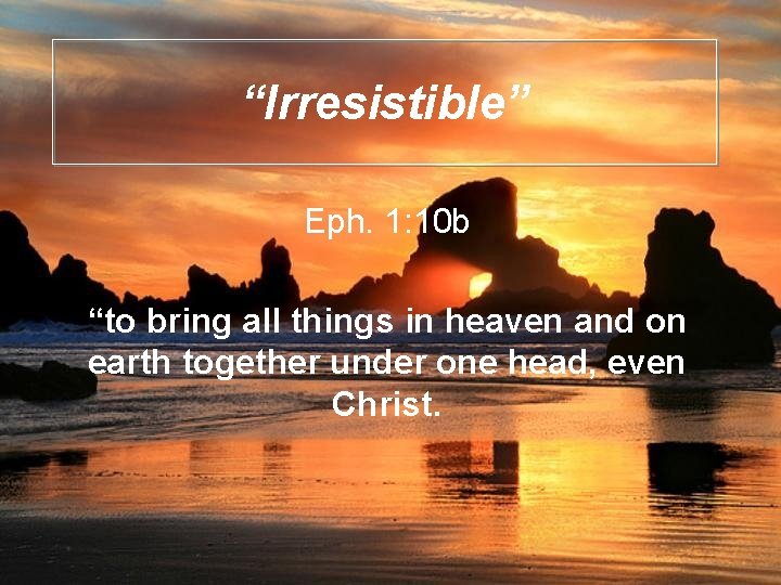 “Irresistible” Eph. 1: 10 b “to bring all things in heaven and on earth