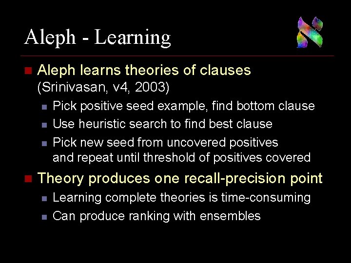 Aleph - Learning n Aleph learns theories of clauses (Srinivasan, v 4, 2003) n