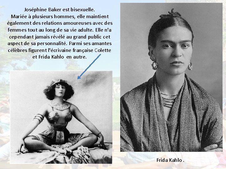 Joséphine Baker est bisexuelle. Mariée à plusieurs hommes, elle maintient également des relations amoureuses