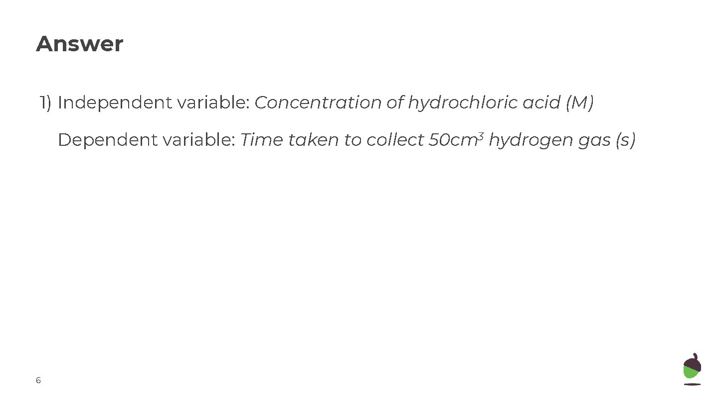 Answer 1) Independent variable: Concentration of hydrochloric acid (M) Dependent variable: Time taken to