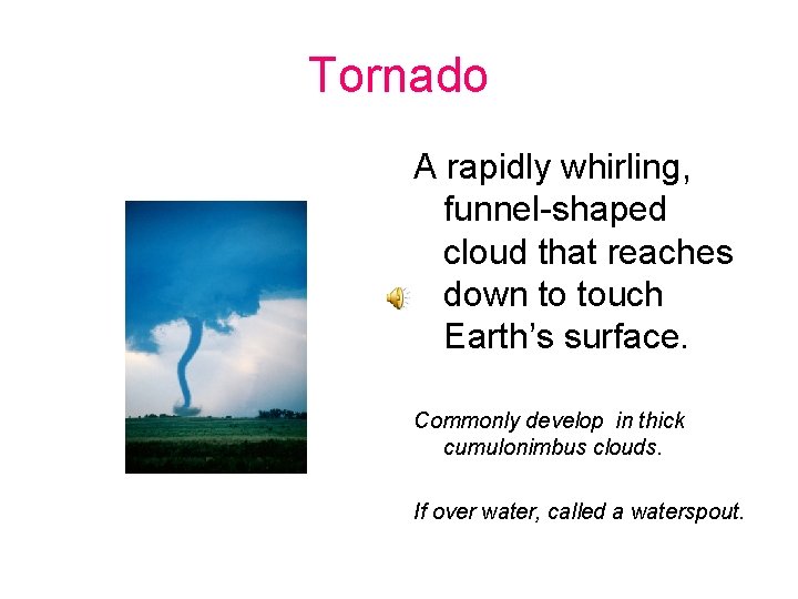 Tornado A rapidly whirling, funnel-shaped cloud that reaches down to touch Earth’s surface. Commonly