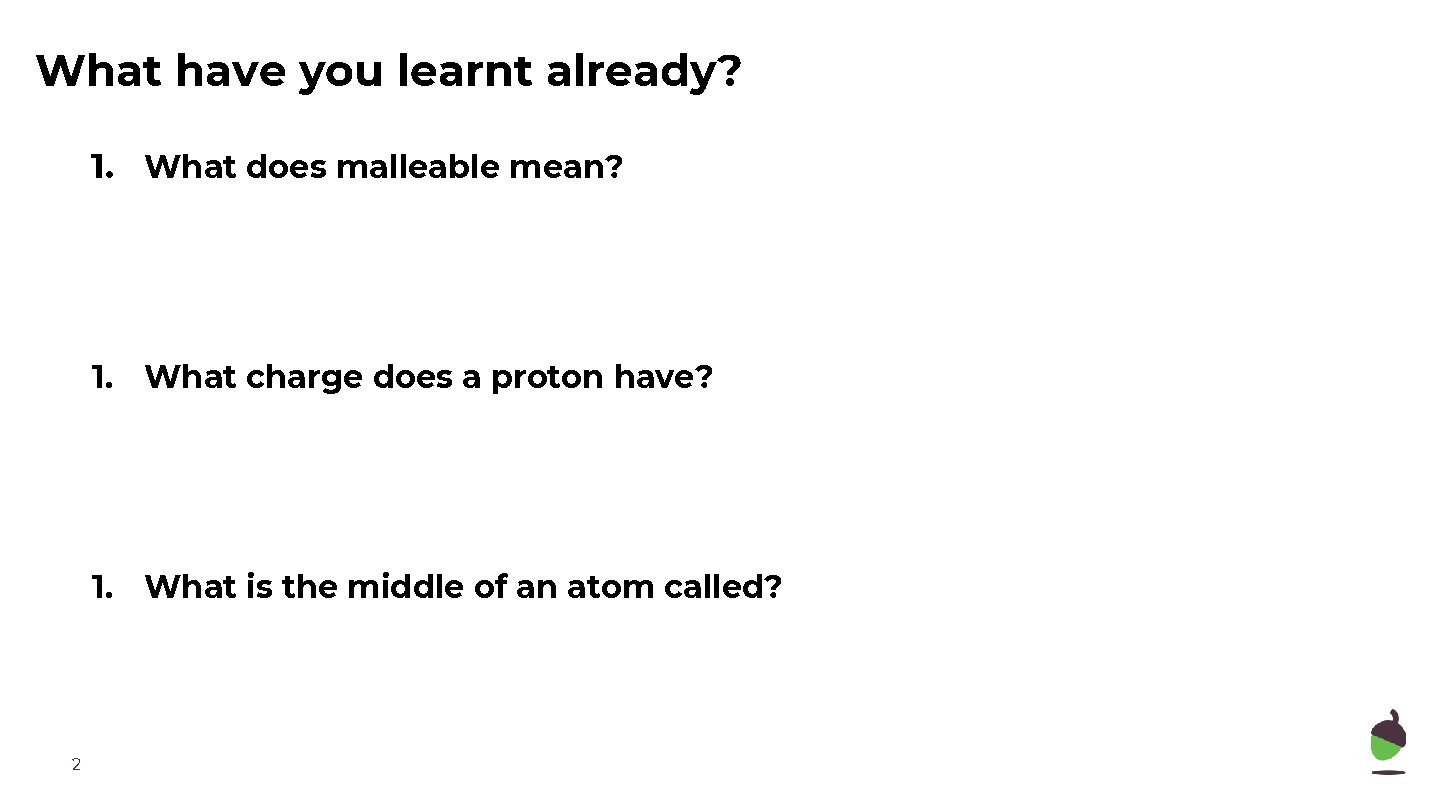 What have you learnt already? 1. What does malleable mean? 1. What charge does