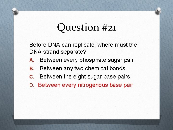 Question #21 Before DNA can replicate, where must the DNA strand separate? A. Between