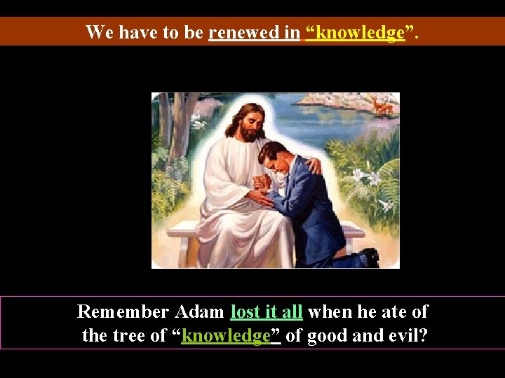 We have to be renewed in “knowledge”. Remember Adam lost it all when he