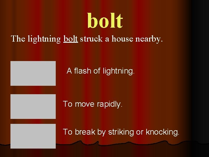 bolt The lightning bolt struck a house nearby. A flash of lightning. To move