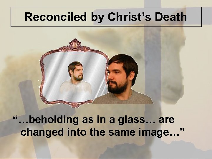 Reconciled by Christ’s Death “…beholding as in a glass… are changed into the same