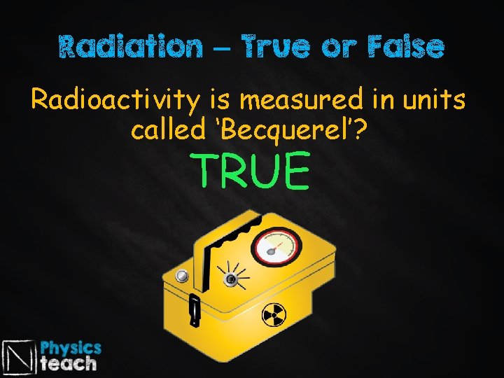 Radiation – True or False Radioactivity is measured in units called ‘Becquerel’? TRUE 