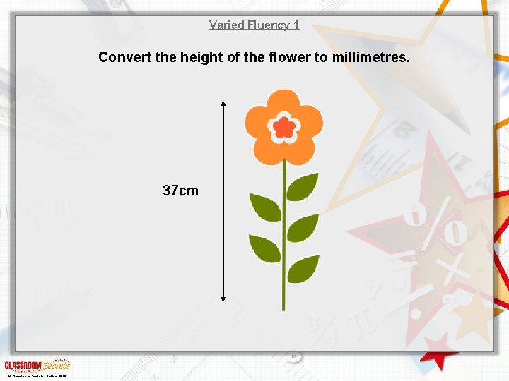 Varied Fluency 1 Convert the height of the flower to millimetres. 37 cm ©