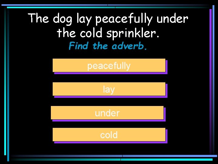 The dog lay peacefully under the cold sprinkler. Find the adverb. peacefully lay under