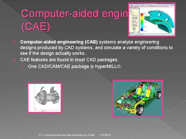Computer-aided engineering (CAE) systems analyze engineering designs produced by CAD systems, and simulate a