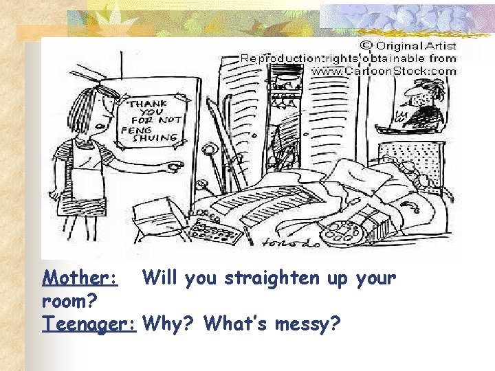 Mother: Will you straighten up your room? Teenager: Why? What’s messy? Mother: Will you straighten up your room? Teenager: Why? What’s messy?