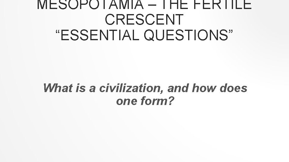 MESOPOTAMIA – THE FERTILE CRESCENT “ESSENTIAL QUESTIONS” What is a civilization, and how does