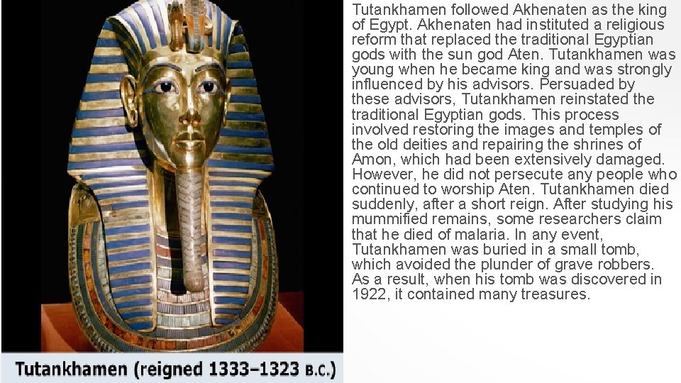 Tutankhamen followed Akhenaten as the king of Egypt. Akhenaten had instituted a religious reform