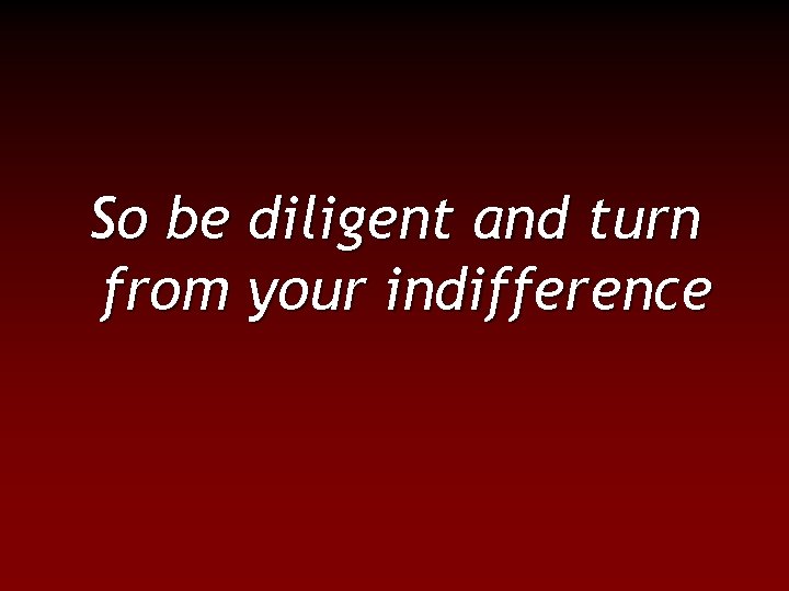 So be diligent and turn from your indifference 