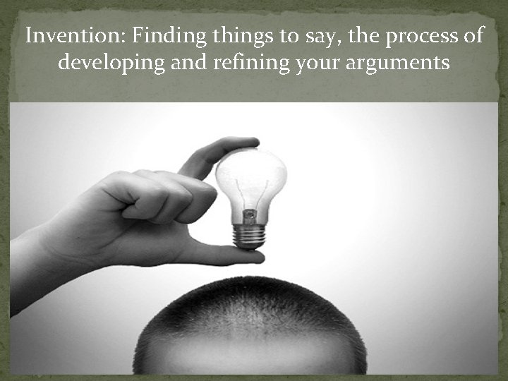 Invention: Finding things to say, the process of developing and refining your arguments 