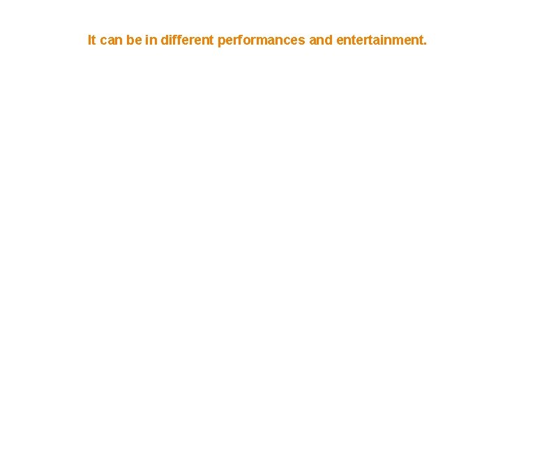 It can be in different performances and entertainment. 