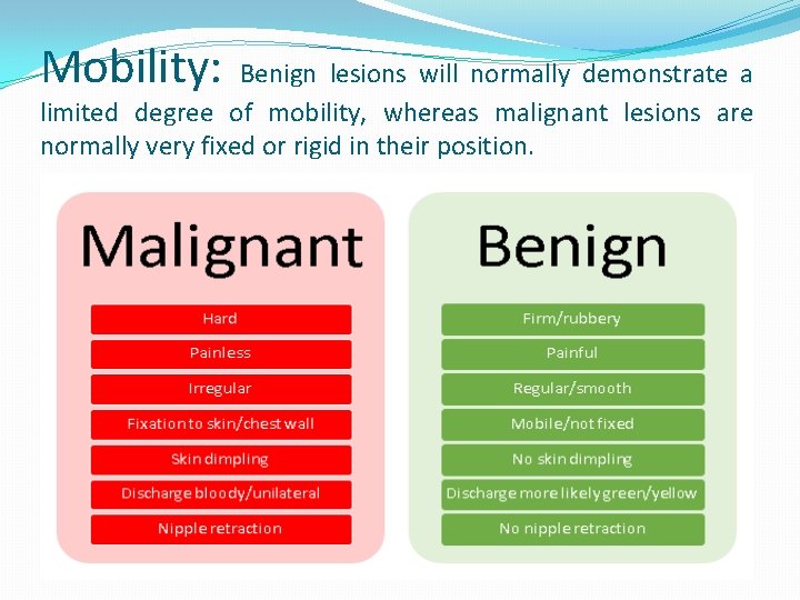 Mobility: Benign lesions will normally demonstrate a limited degree of mobility, whereas malignant lesions