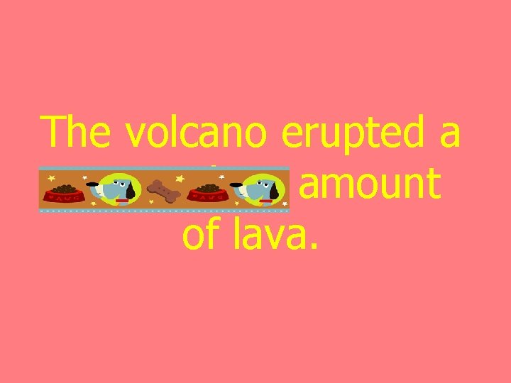 The volcano erupted a tremendous amount of lava. 